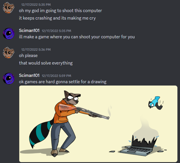 Screencap of a Discord conversation between me and Torcado. Torcado, lamenting his laptop keeps crashing, says he wants to shoot it. In return, I draw his fursona doing just that.